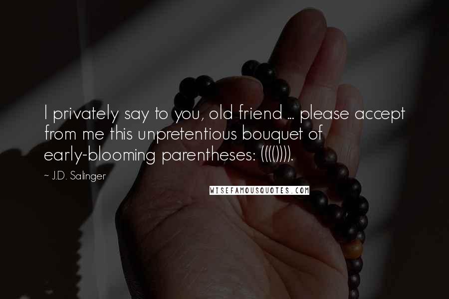 J.D. Salinger Quotes: I privately say to you, old friend ... please accept from me this unpretentious bouquet of early-blooming parentheses: (((()))).