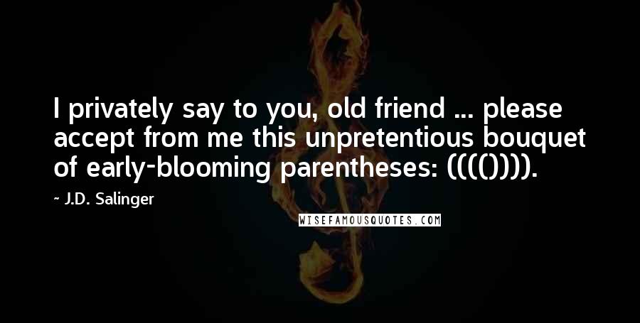 J.D. Salinger Quotes: I privately say to you, old friend ... please accept from me this unpretentious bouquet of early-blooming parentheses: (((()))).