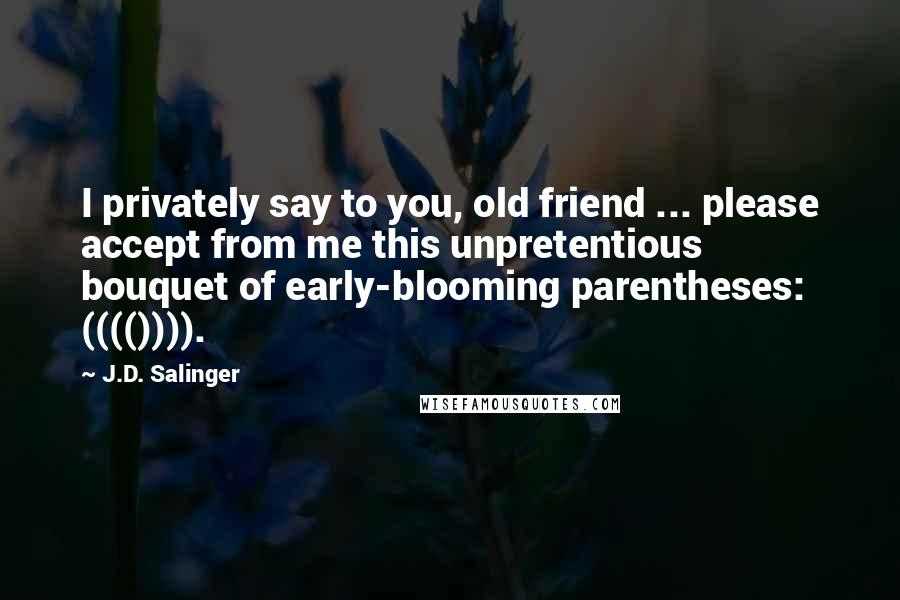 J.D. Salinger Quotes: I privately say to you, old friend ... please accept from me this unpretentious bouquet of early-blooming parentheses: (((()))).