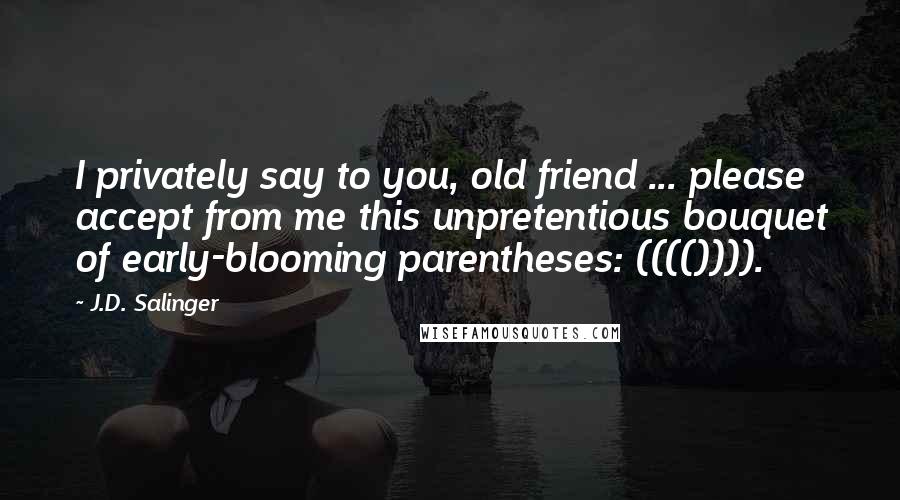 J.D. Salinger Quotes: I privately say to you, old friend ... please accept from me this unpretentious bouquet of early-blooming parentheses: (((()))).