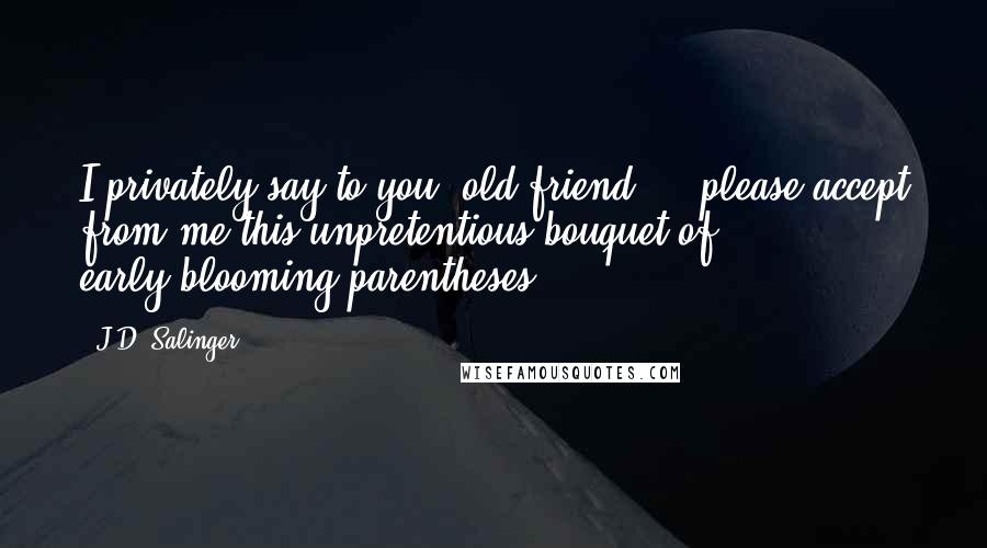 J.D. Salinger Quotes: I privately say to you, old friend ... please accept from me this unpretentious bouquet of early-blooming parentheses: (((()))).