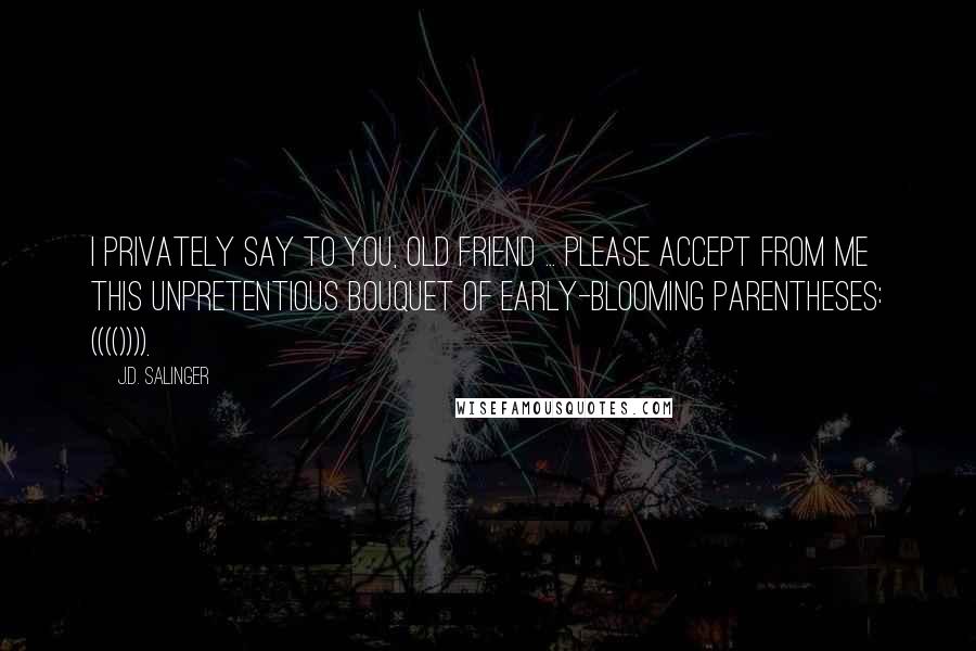 J.D. Salinger Quotes: I privately say to you, old friend ... please accept from me this unpretentious bouquet of early-blooming parentheses: (((()))).