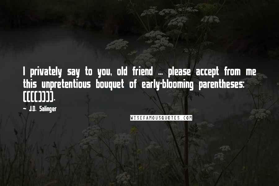 J.D. Salinger Quotes: I privately say to you, old friend ... please accept from me this unpretentious bouquet of early-blooming parentheses: (((()))).