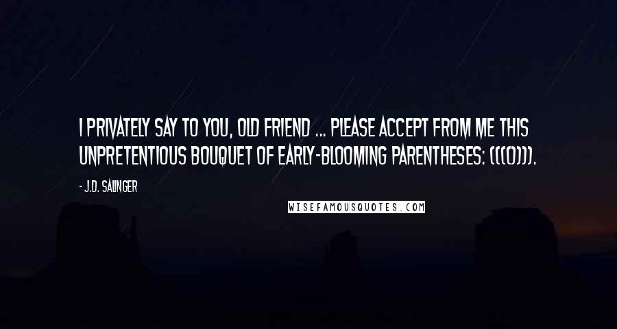 J.D. Salinger Quotes: I privately say to you, old friend ... please accept from me this unpretentious bouquet of early-blooming parentheses: (((()))).