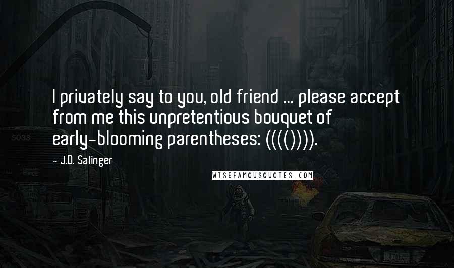 J.D. Salinger Quotes: I privately say to you, old friend ... please accept from me this unpretentious bouquet of early-blooming parentheses: (((()))).