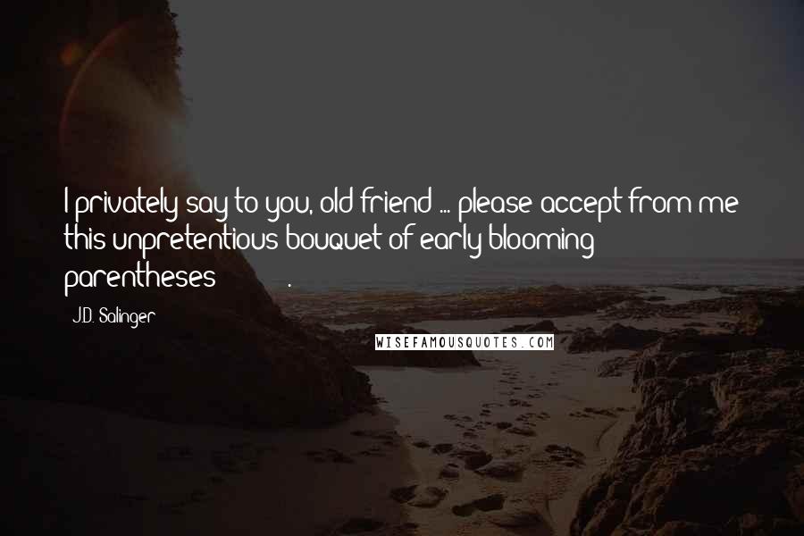 J.D. Salinger Quotes: I privately say to you, old friend ... please accept from me this unpretentious bouquet of early-blooming parentheses: (((()))).