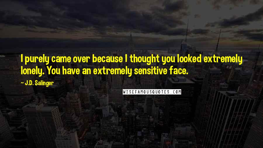 J.D. Salinger Quotes: I purely came over because I thought you looked extremely lonely. You have an extremely sensitive face.