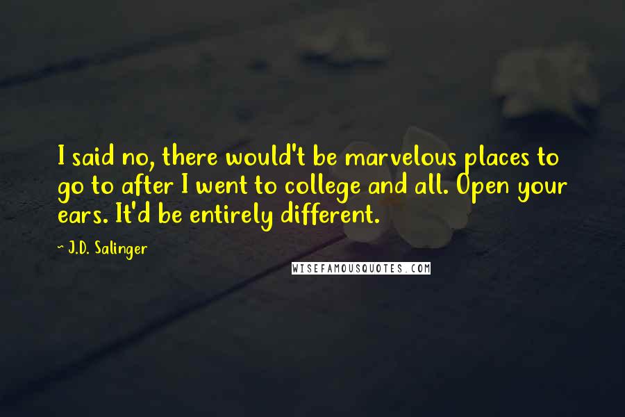 J.D. Salinger Quotes: I said no, there would't be marvelous places to go to after I went to college and all. Open your ears. It'd be entirely different.