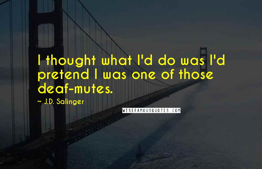 J.D. Salinger Quotes: I thought what I'd do was I'd pretend I was one of those deaf-mutes.