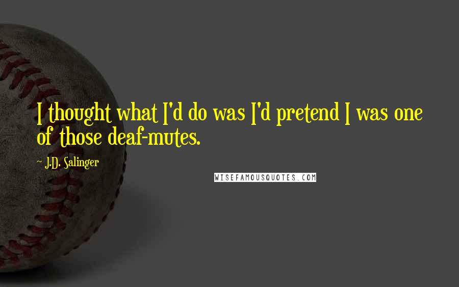 J.D. Salinger Quotes: I thought what I'd do was I'd pretend I was one of those deaf-mutes.