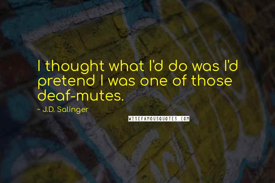 J.D. Salinger Quotes: I thought what I'd do was I'd pretend I was one of those deaf-mutes.