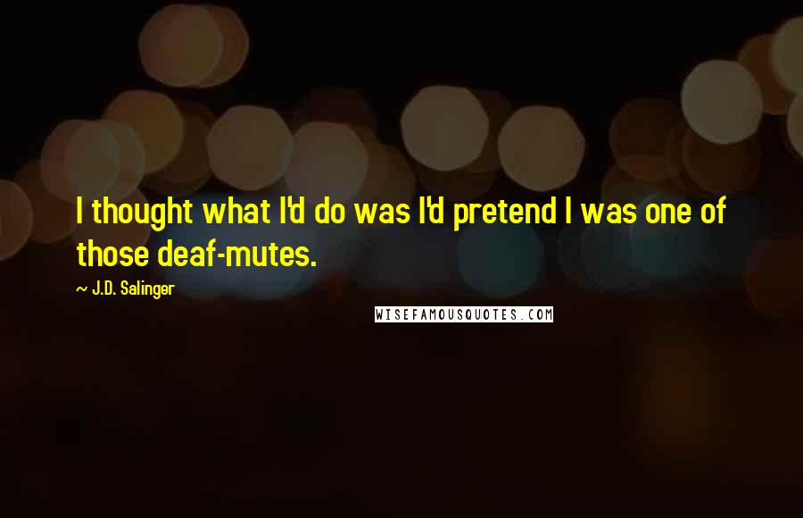 J.D. Salinger Quotes: I thought what I'd do was I'd pretend I was one of those deaf-mutes.