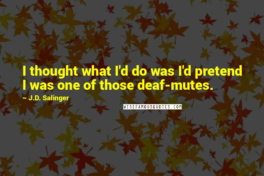 J.D. Salinger Quotes: I thought what I'd do was I'd pretend I was one of those deaf-mutes.