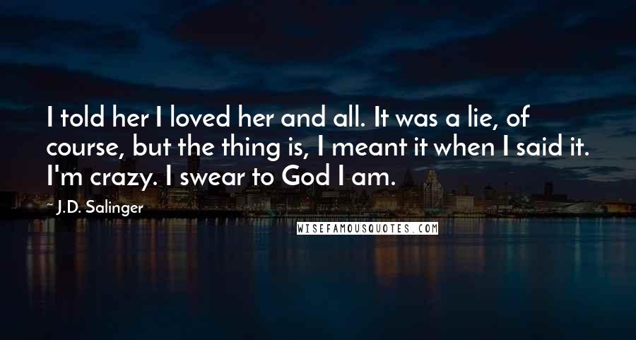 J.D. Salinger Quotes: I told her I loved her and all. It was a lie, of course, but the thing is, I meant it when I said it. I'm crazy. I swear to God I am.