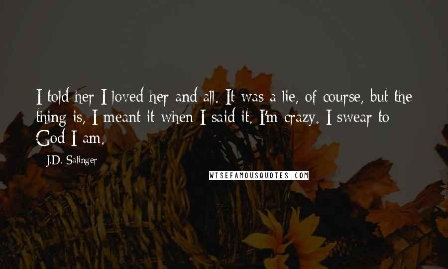 J.D. Salinger Quotes: I told her I loved her and all. It was a lie, of course, but the thing is, I meant it when I said it. I'm crazy. I swear to God I am.