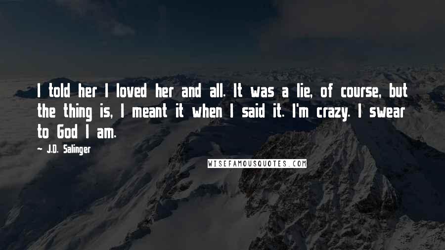 J.D. Salinger Quotes: I told her I loved her and all. It was a lie, of course, but the thing is, I meant it when I said it. I'm crazy. I swear to God I am.