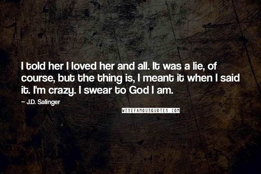 J.D. Salinger Quotes: I told her I loved her and all. It was a lie, of course, but the thing is, I meant it when I said it. I'm crazy. I swear to God I am.