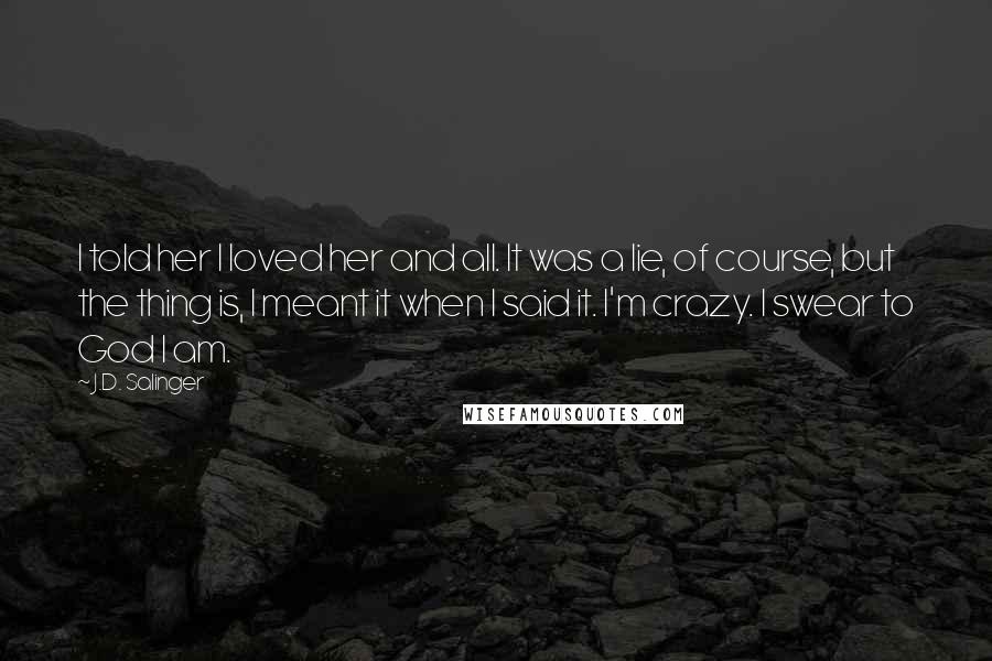 J.D. Salinger Quotes: I told her I loved her and all. It was a lie, of course, but the thing is, I meant it when I said it. I'm crazy. I swear to God I am.