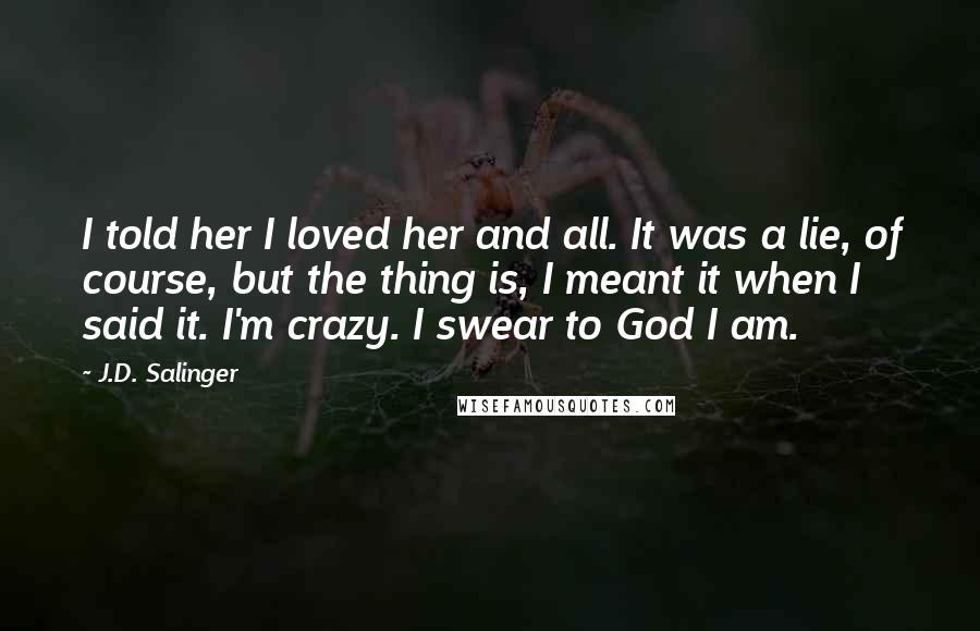 J.D. Salinger Quotes: I told her I loved her and all. It was a lie, of course, but the thing is, I meant it when I said it. I'm crazy. I swear to God I am.
