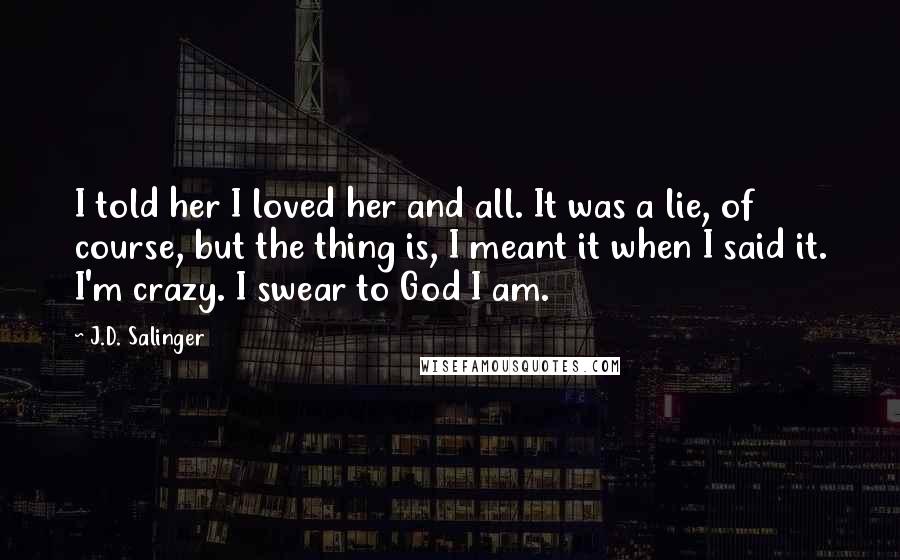 J.D. Salinger Quotes: I told her I loved her and all. It was a lie, of course, but the thing is, I meant it when I said it. I'm crazy. I swear to God I am.