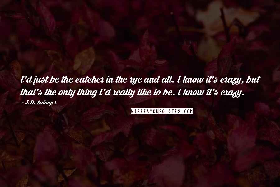 J.D. Salinger Quotes: I'd just be the catcher in the rye and all. I know it's crazy, but that's the only thing I'd really like to be. I know it's crazy.