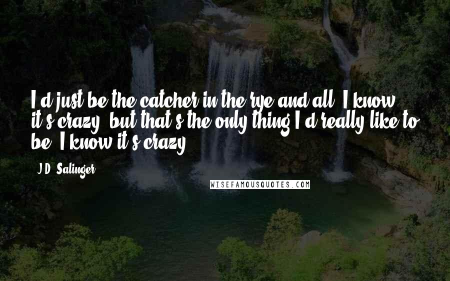 J.D. Salinger Quotes: I'd just be the catcher in the rye and all. I know it's crazy, but that's the only thing I'd really like to be. I know it's crazy.