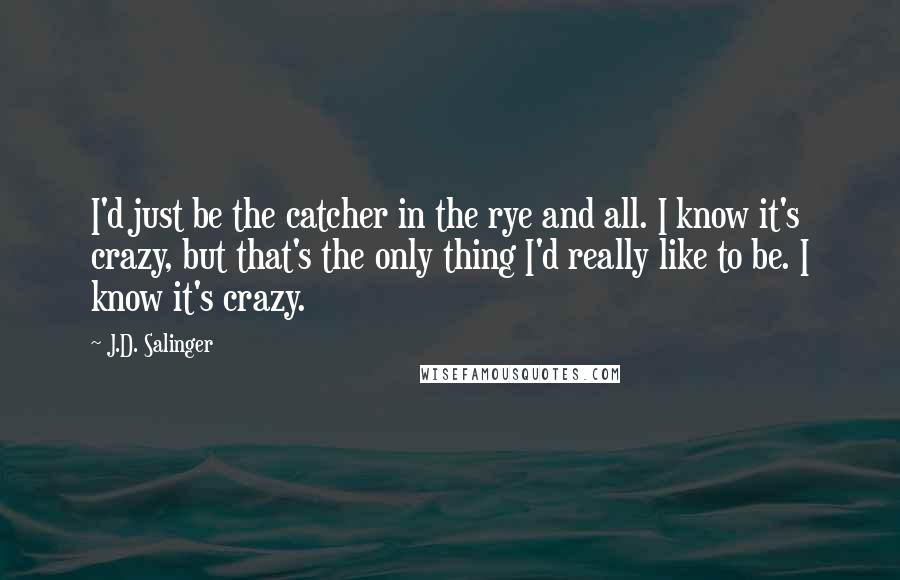 J.D. Salinger Quotes: I'd just be the catcher in the rye and all. I know it's crazy, but that's the only thing I'd really like to be. I know it's crazy.