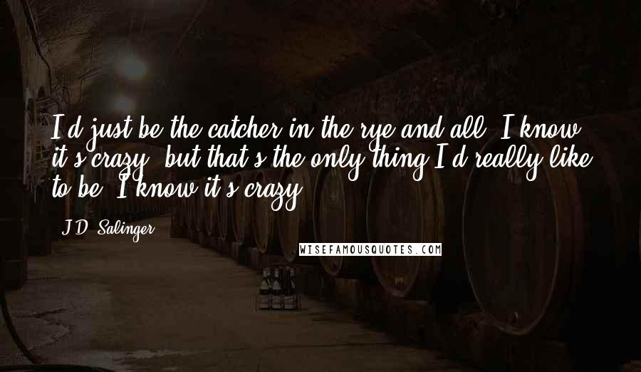 J.D. Salinger Quotes: I'd just be the catcher in the rye and all. I know it's crazy, but that's the only thing I'd really like to be. I know it's crazy.