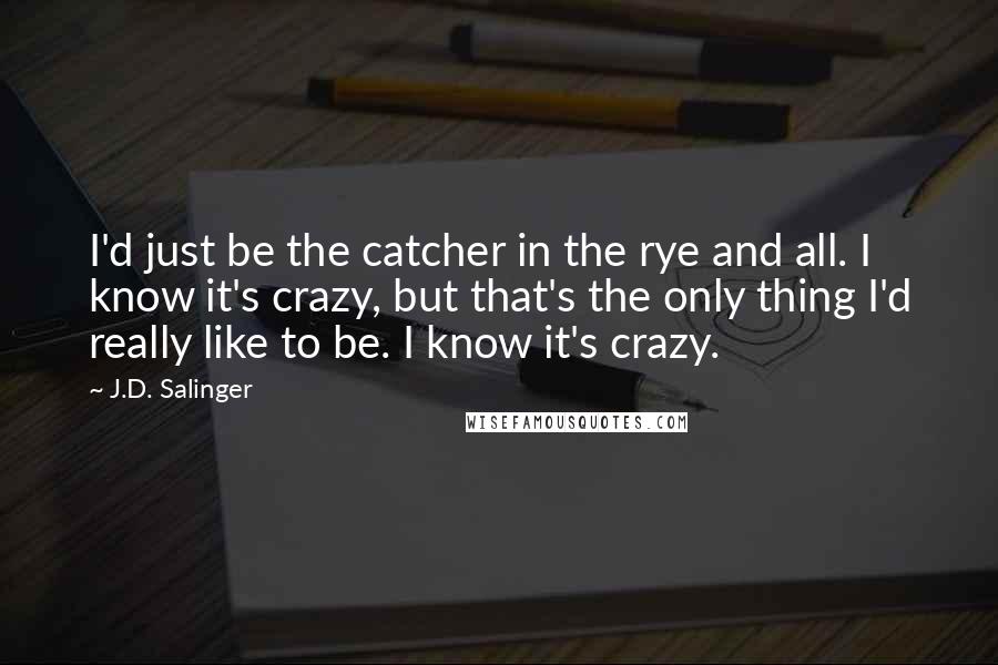 J.D. Salinger Quotes: I'd just be the catcher in the rye and all. I know it's crazy, but that's the only thing I'd really like to be. I know it's crazy.