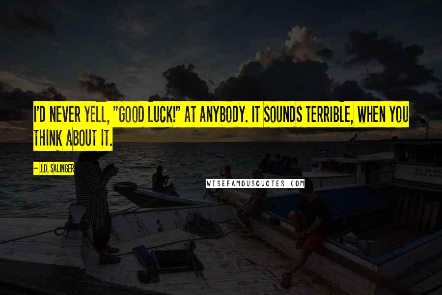J.D. Salinger Quotes: I'd never yell, "Good luck!" at anybody. It sounds terrible, when you think about it.
