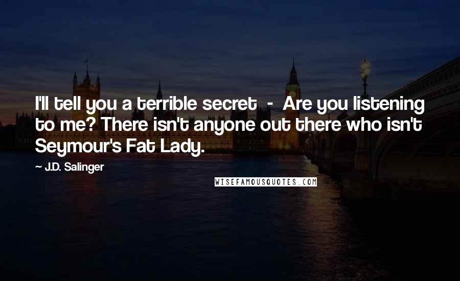 J.D. Salinger Quotes: I'll tell you a terrible secret  -  Are you listening to me? There isn't anyone out there who isn't Seymour's Fat Lady.