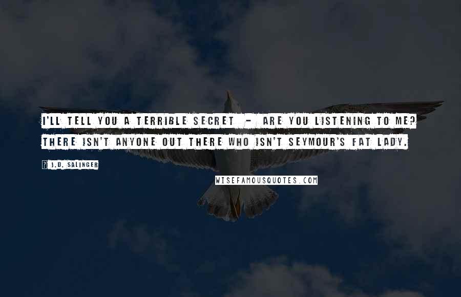 J.D. Salinger Quotes: I'll tell you a terrible secret  -  Are you listening to me? There isn't anyone out there who isn't Seymour's Fat Lady.