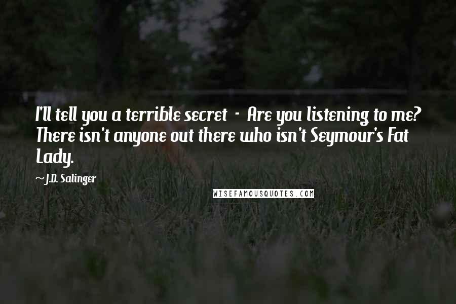 J.D. Salinger Quotes: I'll tell you a terrible secret  -  Are you listening to me? There isn't anyone out there who isn't Seymour's Fat Lady.