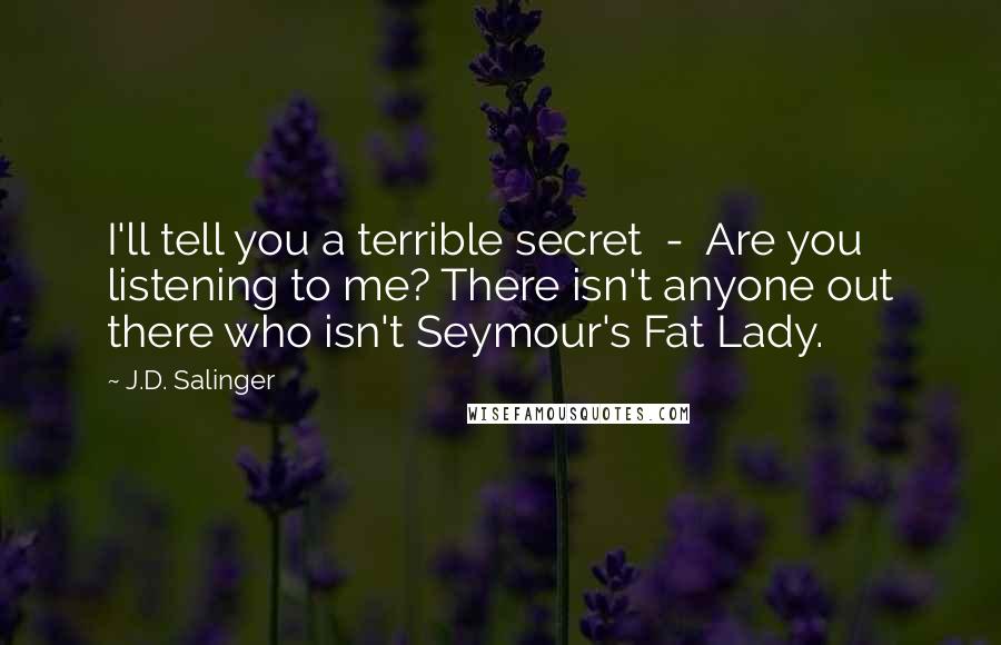 J.D. Salinger Quotes: I'll tell you a terrible secret  -  Are you listening to me? There isn't anyone out there who isn't Seymour's Fat Lady.