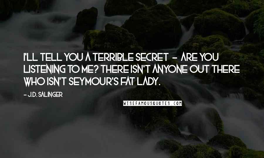 J.D. Salinger Quotes: I'll tell you a terrible secret  -  Are you listening to me? There isn't anyone out there who isn't Seymour's Fat Lady.