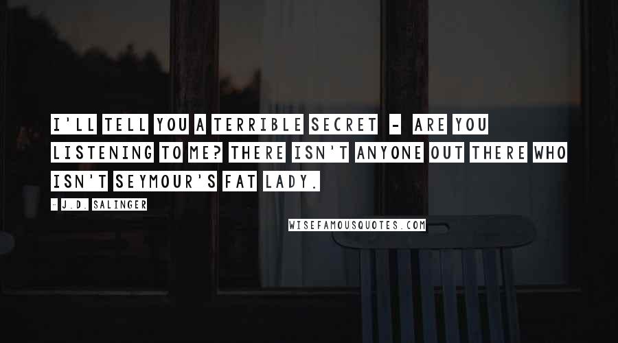 J.D. Salinger Quotes: I'll tell you a terrible secret  -  Are you listening to me? There isn't anyone out there who isn't Seymour's Fat Lady.