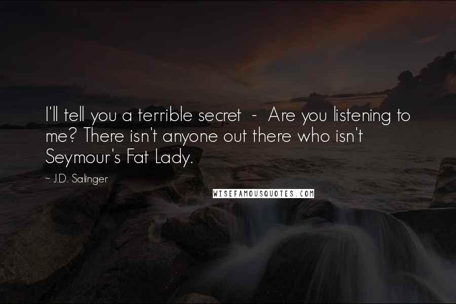 J.D. Salinger Quotes: I'll tell you a terrible secret  -  Are you listening to me? There isn't anyone out there who isn't Seymour's Fat Lady.