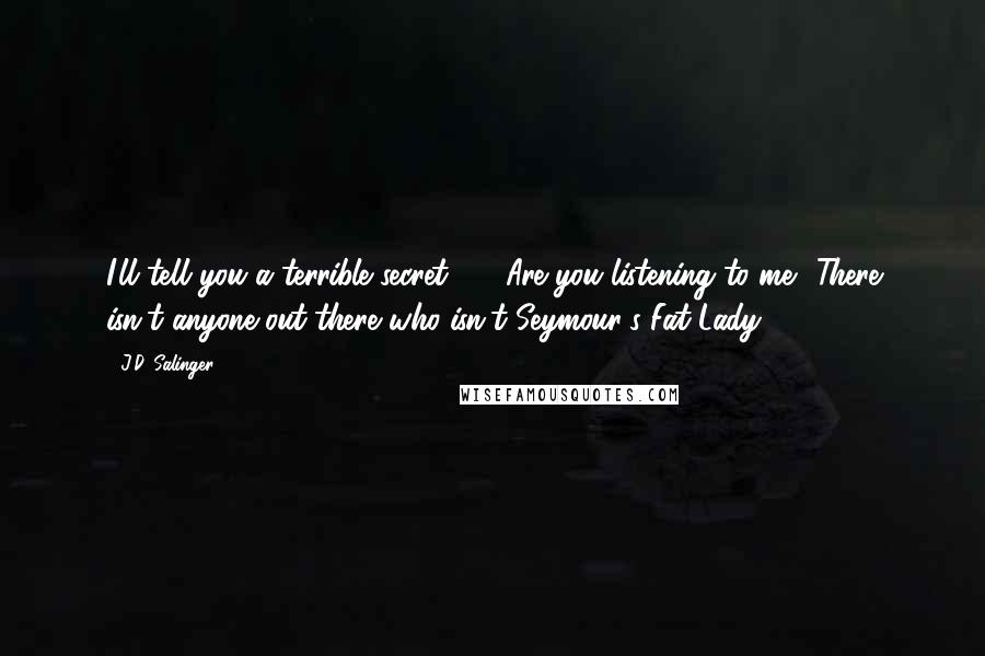 J.D. Salinger Quotes: I'll tell you a terrible secret  -  Are you listening to me? There isn't anyone out there who isn't Seymour's Fat Lady.