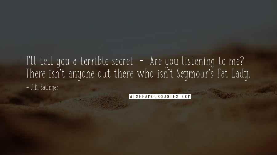 J.D. Salinger Quotes: I'll tell you a terrible secret  -  Are you listening to me? There isn't anyone out there who isn't Seymour's Fat Lady.