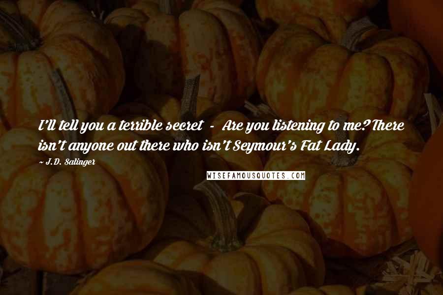 J.D. Salinger Quotes: I'll tell you a terrible secret  -  Are you listening to me? There isn't anyone out there who isn't Seymour's Fat Lady.
