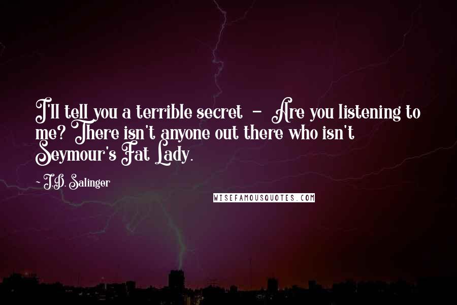 J.D. Salinger Quotes: I'll tell you a terrible secret  -  Are you listening to me? There isn't anyone out there who isn't Seymour's Fat Lady.