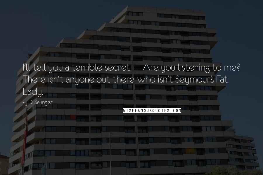 J.D. Salinger Quotes: I'll tell you a terrible secret - Are you listening to me? There isn't anyone out there who isn't Seymour's Fat Lady.