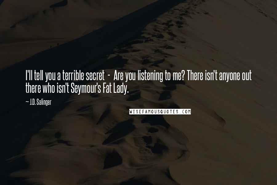 J.D. Salinger Quotes: I'll tell you a terrible secret  -  Are you listening to me? There isn't anyone out there who isn't Seymour's Fat Lady.