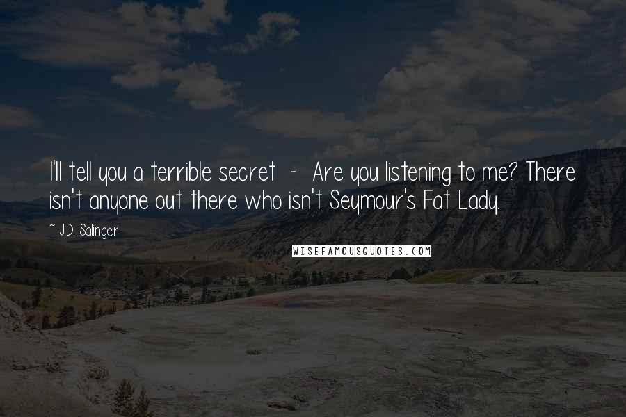 J.D. Salinger Quotes: I'll tell you a terrible secret  -  Are you listening to me? There isn't anyone out there who isn't Seymour's Fat Lady.