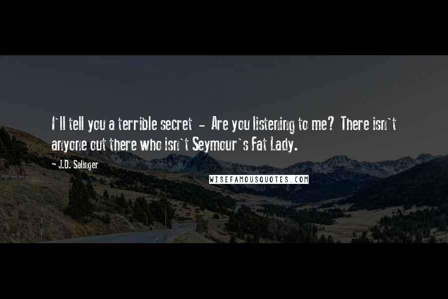 J.D. Salinger Quotes: I'll tell you a terrible secret  -  Are you listening to me? There isn't anyone out there who isn't Seymour's Fat Lady.