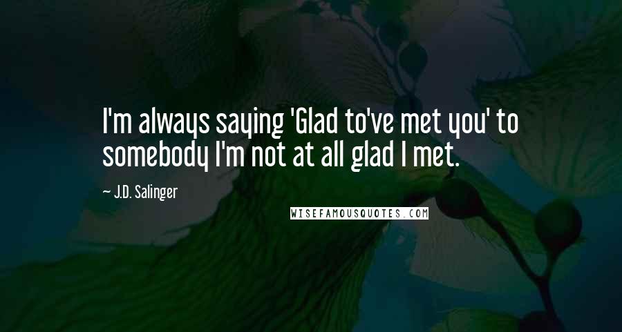 J.D. Salinger Quotes: I'm always saying 'Glad to've met you' to somebody I'm not at all glad I met.