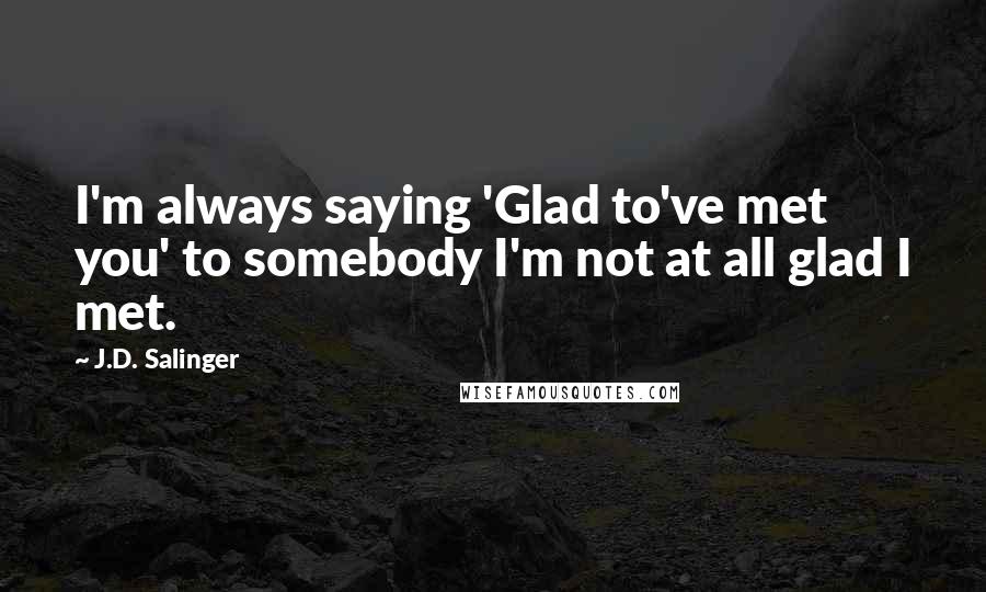 J.D. Salinger Quotes: I'm always saying 'Glad to've met you' to somebody I'm not at all glad I met.