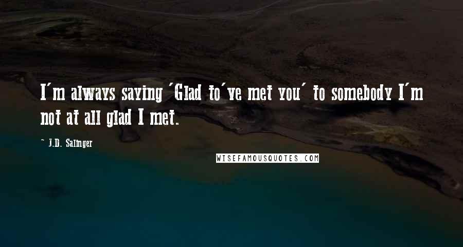 J.D. Salinger Quotes: I'm always saying 'Glad to've met you' to somebody I'm not at all glad I met.