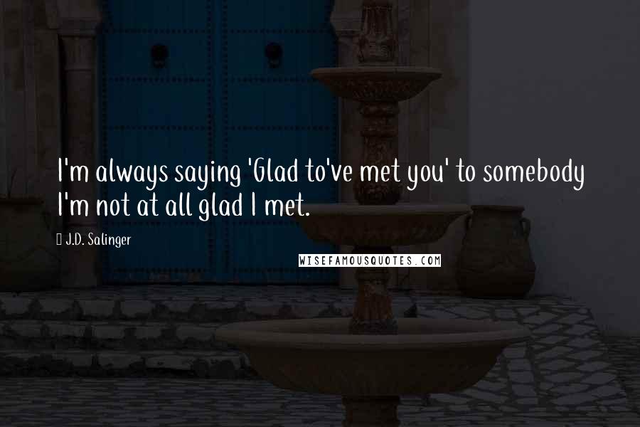 J.D. Salinger Quotes: I'm always saying 'Glad to've met you' to somebody I'm not at all glad I met.