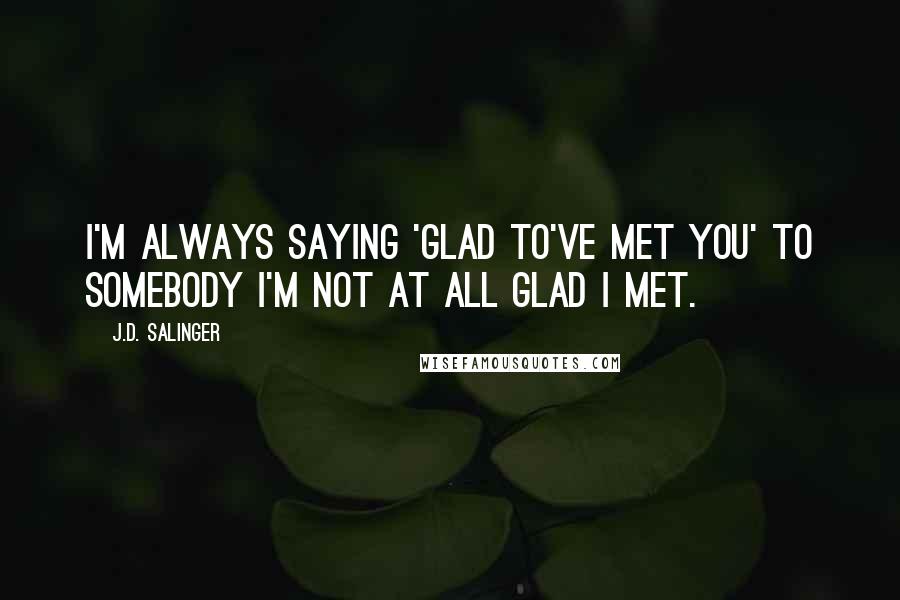 J.D. Salinger Quotes: I'm always saying 'Glad to've met you' to somebody I'm not at all glad I met.